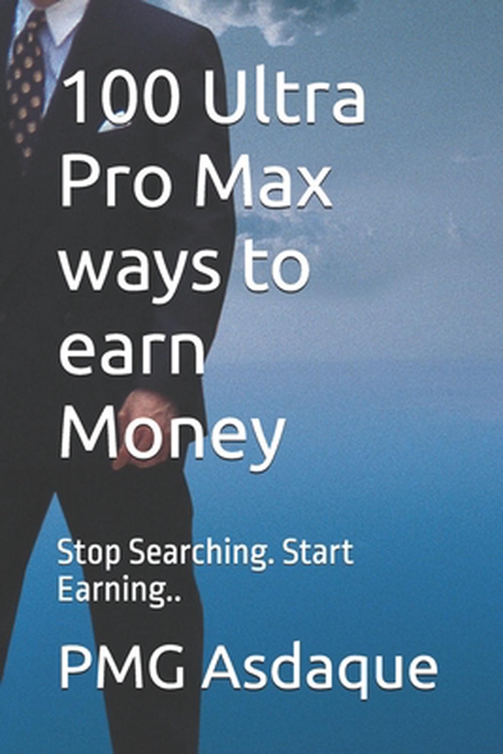 100 Ultra Pro Max ways to earn Money: Stop Searching. Start Earning.. by Hayat A